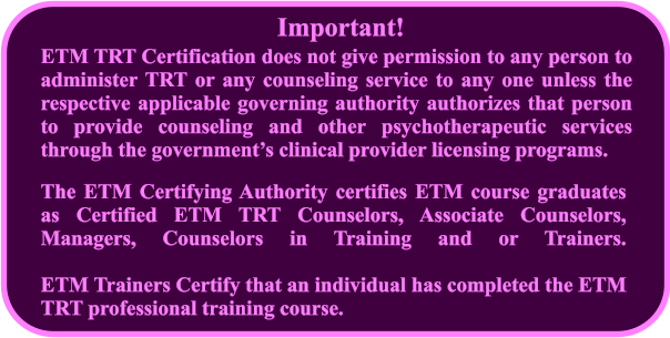ETM TRT Certification does not give permission to any person to administer TRT or any counseling service to any one unless the respective applicable governing authority authorizes that person to provide counseling and other psychotherapeutic services through the governments clinical provider licensing programs.  The ETM Certifying Authority certifies ETM course graduates as Certified ETM TRT Counselors, Associate Counselors, Managers, Counselors in Training and or Trainers. ETM Trainers Certify that an individual has completed the ETM TRT professional training course. Important!