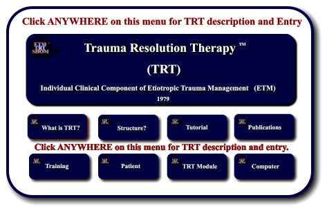 Click ANYWHERE on this menu for TRT description and Entry Etiotropic Trauma Management (ETM) TM Strategic Planning and Application to Individuals and Crisis Response Systems     1982 TM ETM  TRT SHOM TM ETM  TRT SHOM TM What is TRT?        Structure? ETM  TRT SHOM TM Tutorial ETM  TRT SHOM TM Publications ETM  TRT SHOM TM Training        ETM  TRT SHOM TM Patient        ETM  TRT SHOM TM ETM Software  Development      TRT Module ETM  TRT SHOM TM ETM Software  Development      Computer ETM  TRT SHOM TM Click ANYWHERE on this menu for TRT description and entry. Trauma Resolution Therapy    Individual Clinical Component of Etiotropic Trauma Management   (ETM) (TRT) 1979 TM ETM  TRT SHOM TM